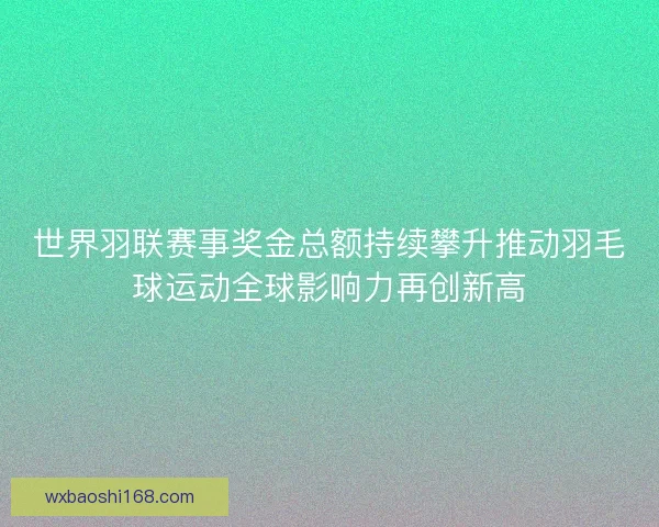世界羽联赛事奖金总额持续攀升推动羽毛球运动全球影响力再创新高