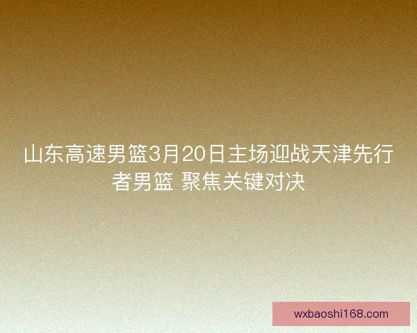 山东高速男篮3月20日主场迎战天津先行者男篮 聚焦关键对决