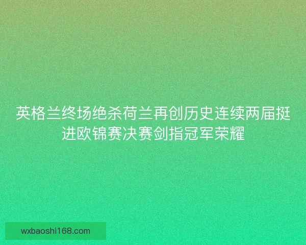 英格兰终场绝杀荷兰再创历史连续两届挺进欧锦赛决赛剑指冠军荣耀